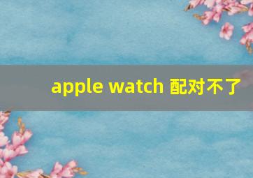 apple watch 配对不了